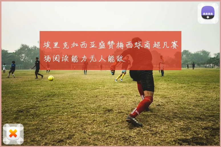 埃里克加西亚盛赞梅西球商超凡赛场阅读能力无人能敌