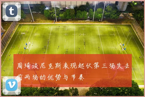 周琦谈尼克斯表现起伏第三场失去前两场的优势与节奏