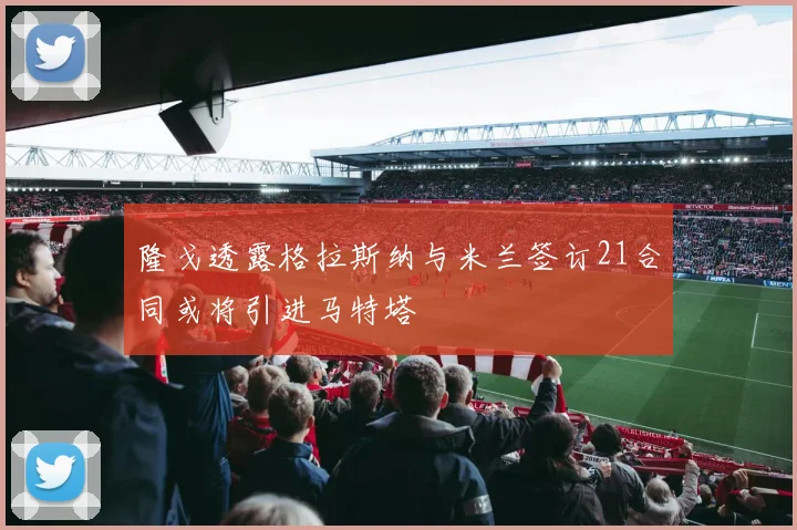 隆戈透露格拉斯纳与米兰签订21合同或将引进马特塔
