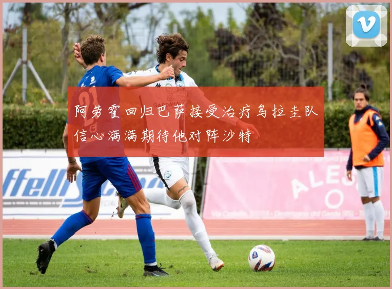 阿劳霍回归巴萨接受治疗乌拉圭队信心满满期待他对阵沙特