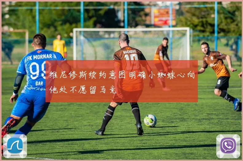维尼修斯续约意图明确小蜘蛛心向他处不愿留马竞