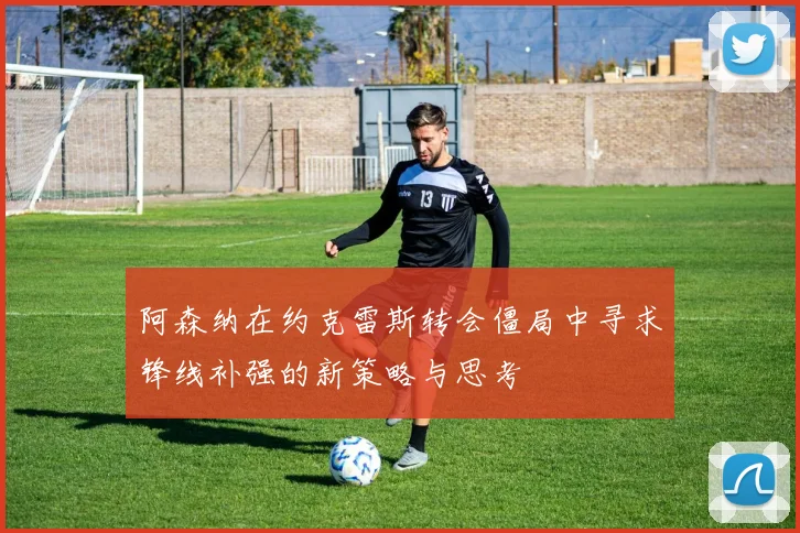 阿森纳在约克雷斯转会僵局中寻求锋线补强的新策略与思考