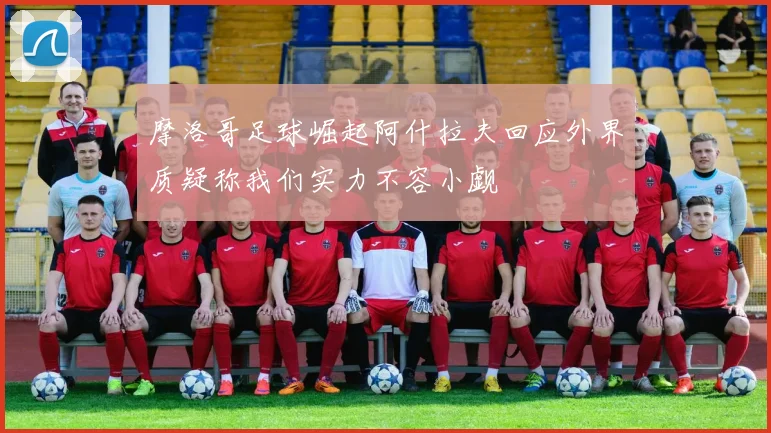 摩洛哥足球崛起阿什拉夫回应外界质疑称我们实力不容小觑