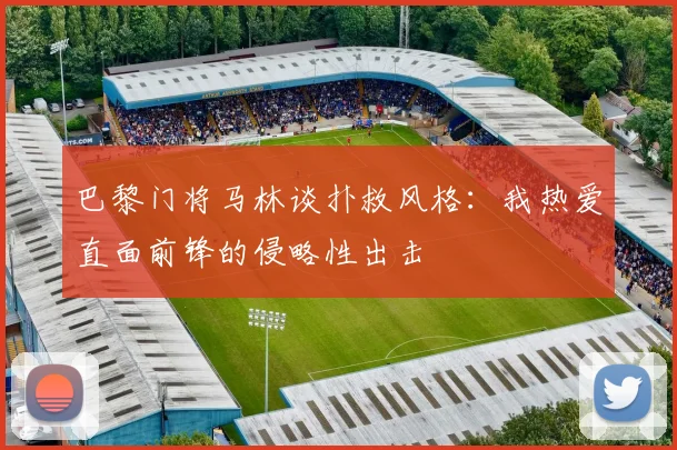 巴黎门将马林谈扑救风格：我热爱直面前锋的侵略性出击
