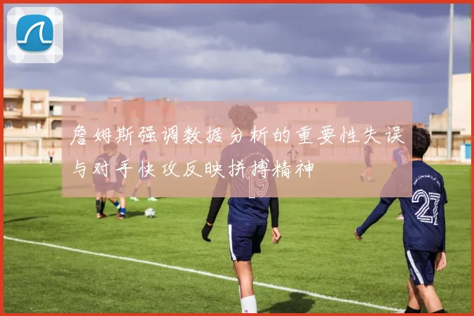 詹姆斯强调数据分析的重要性失误与对手快攻反映拼搏精神