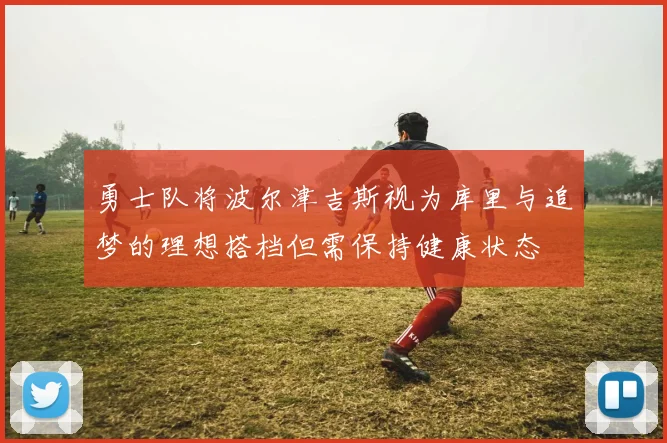 勇士队将波尔津吉斯视为库里与追梦的理想搭档但需保持健康状态