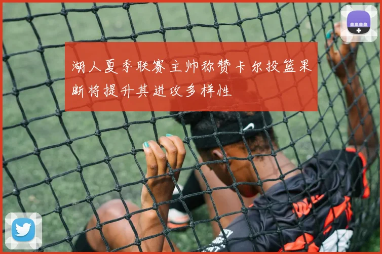 湖人夏季联赛主帅称赞卡尔投篮果断将提升其进攻多样性