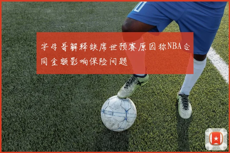 字母哥解释缺席世预赛原因称NBA合同金额影响保险问题