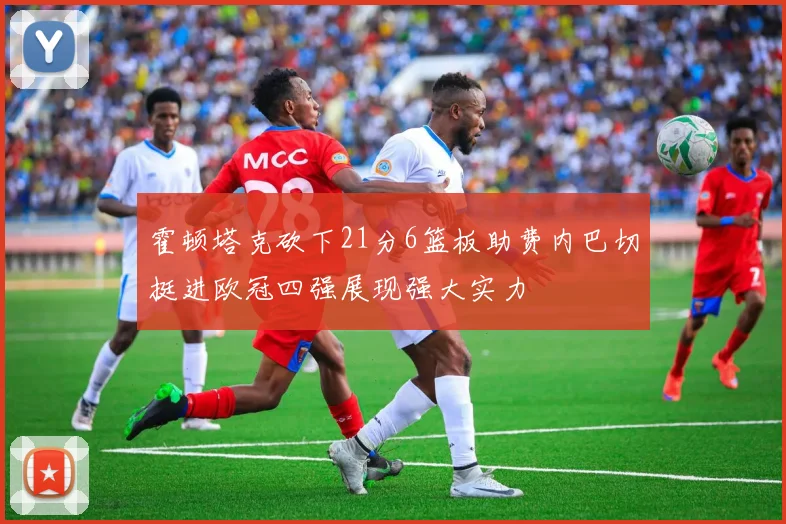 霍顿塔克砍下21分6篮板助费内巴切挺进欧冠四强展现强大实力