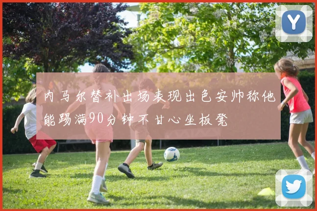 内马尔替补出场表现出色安帅称他能踢满90分钟不甘心坐板凳