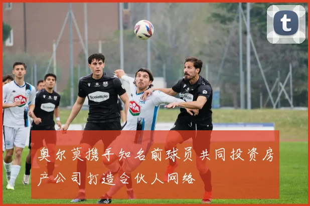 奥尔莫携手知名前球员共同投资房产公司打造合伙人网络