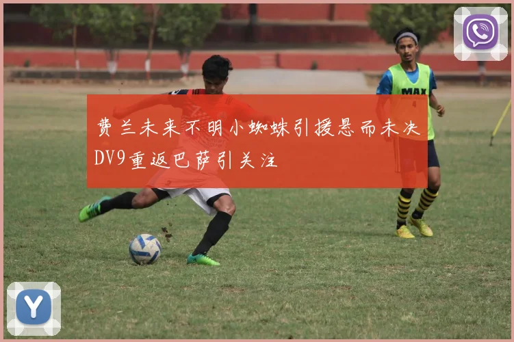 费兰未来不明小蜘蛛引援悬而未决DV9重返巴萨引关注