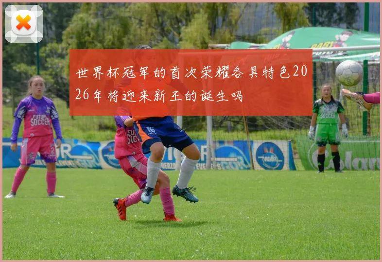 世界杯冠军的首次荣耀各具特色2026年将迎来新王的诞生吗