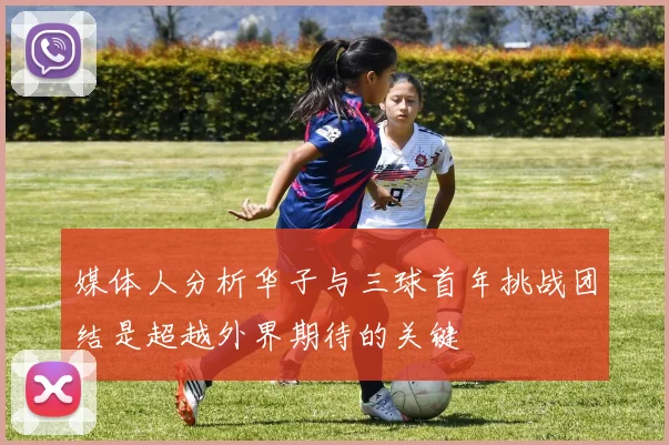 媒体人分析华子与三球首年挑战团结是超越外界期待的关键