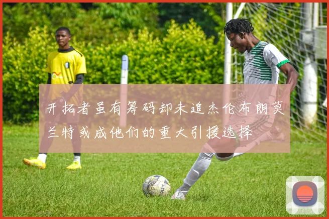 开拓者虽有筹码却未追杰伦布朗莫兰特或成他们的重大引援选择