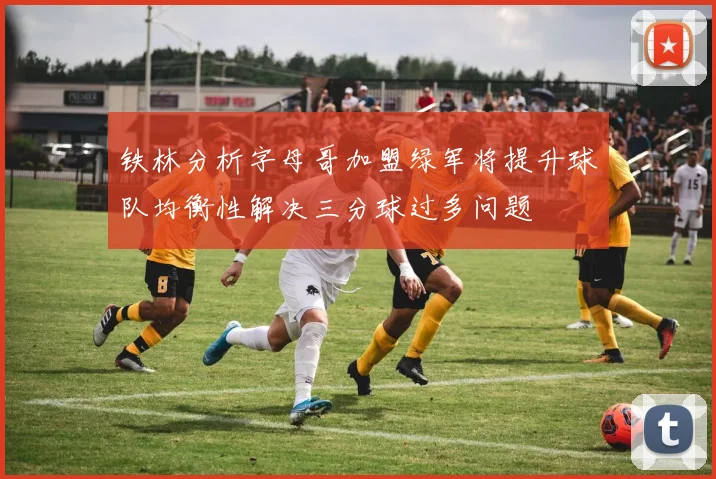 铁林分析字母哥加盟绿军将提升球队均衡性解决三分球过多问题
