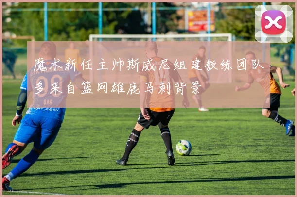 魔术新任主帅斯威尼组建教练团队多来自篮网雄鹿马刺背景